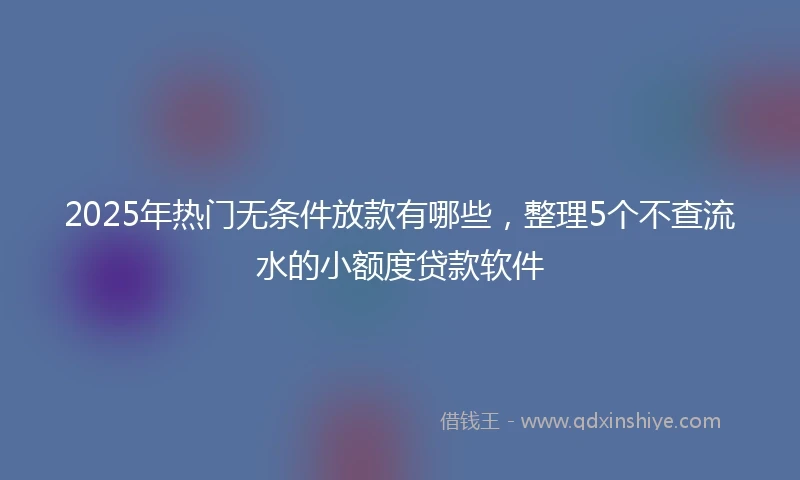 2025年热门无条件放款有哪些，整理5个不查流水的小额度贷款软件