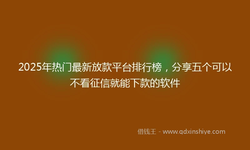 2025年热门最新放款平台排行榜，分享五个可以不看征信就能下款的软件