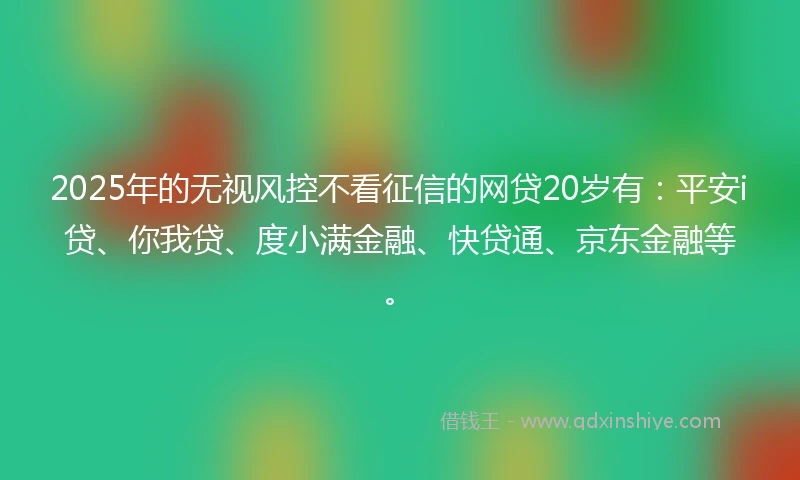 2025年的无视风控不看征信的网贷20岁有：平安i贷、你我贷、度小满金融、快贷通、京东金融等。