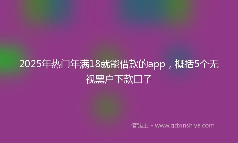 2025年热门年满18就能借款的app，概括5个无视黑户下款口子