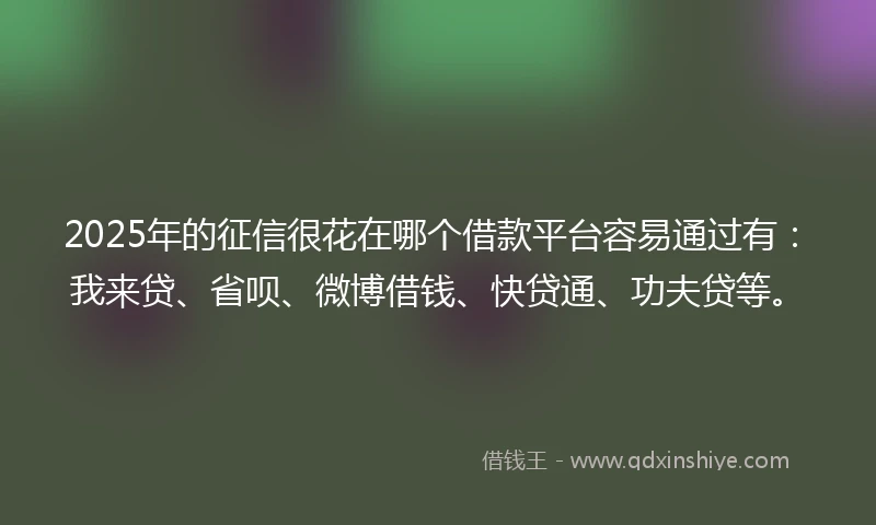 2025年的征信很花在哪个借款平台容易通过有:我来贷、省呗、微博借钱、快贷通、功夫贷等。