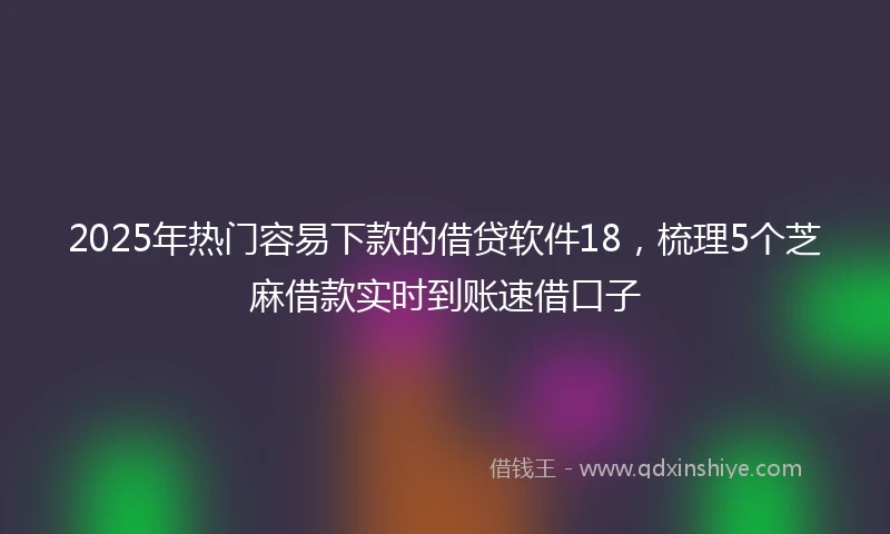 2025年热门容易下款的借贷软件18，梳理5个芝麻借款实时到账速借口子