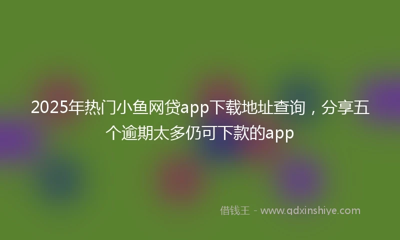 2025年热门小鱼网贷app下载地址查询，分享五个逾期太多仍可下款的app