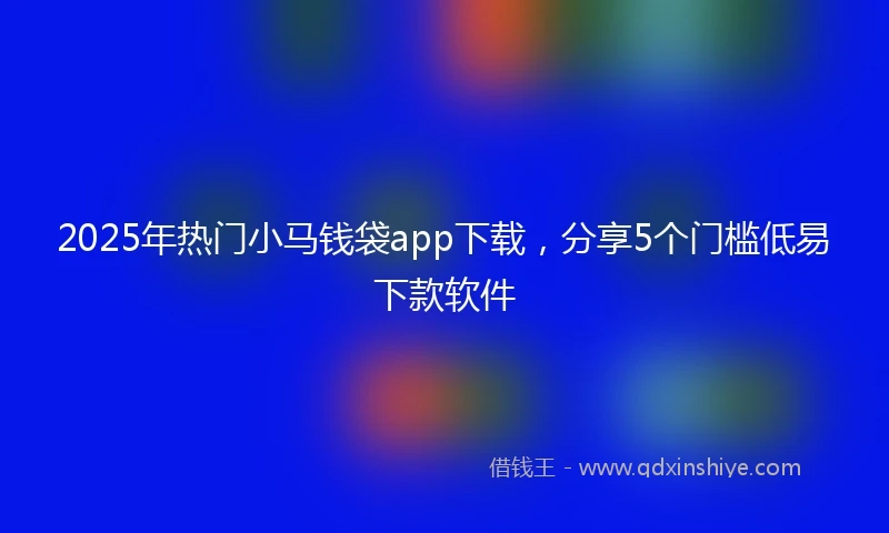 2025年热门小马钱袋app下载，分享5个门槛低易下款软件