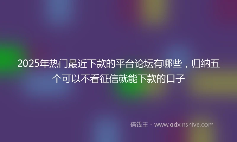 2025年热门最近下款的平台论坛有哪些，归纳五个可以不看征信就能下款的口子