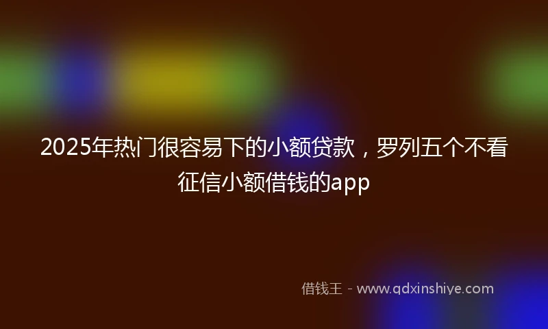 2025年热门很容易下的小额贷款，罗列五个不看征信小额借钱的app