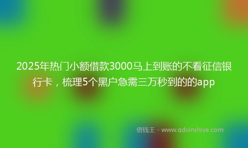 2025年热门小额借款3000马上到账的不看征信银行卡，梳理5个黑户急需三万秒到的的app