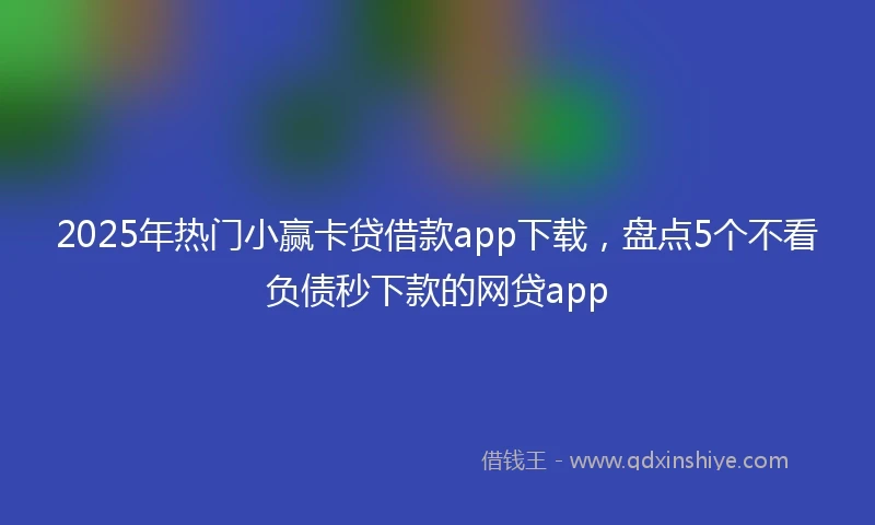2025年热门小赢卡贷借款app下载，盘点5个不看负债秒下款的网贷app