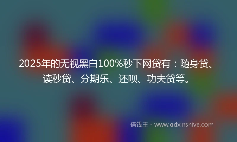 2025年的无视黑白100%秒下网贷有：随身贷、读秒贷、分期乐、还呗、功夫贷等。