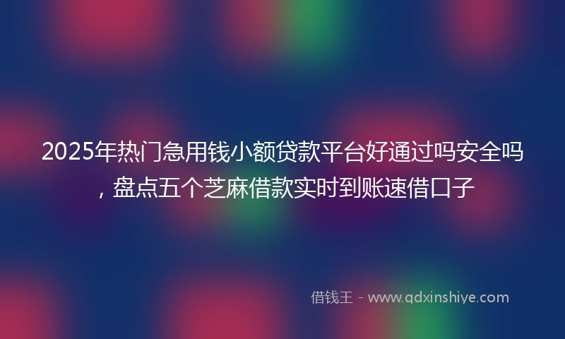 2025年热门急用钱小额贷款平台好通过吗安全吗，盘点五个芝麻借款实时到账速借口子