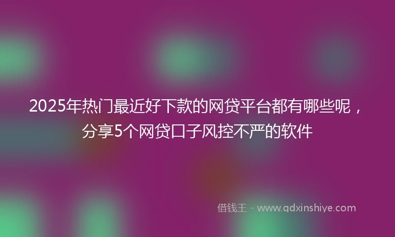 2025年热门最近好下款的网贷平台都有哪些呢，分享5个网贷口子风控不严的软件