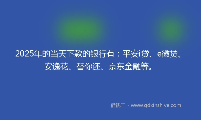 2025年的当天下款的银行有：平安i贷、e微贷、安逸花、替你还、京东金融等。