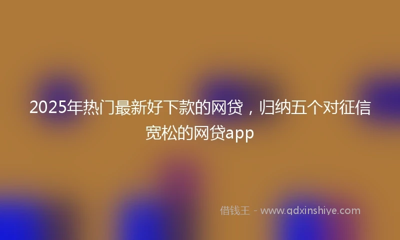 2025年热门最新好下款的网贷，归纳五个对征信宽松的网贷app