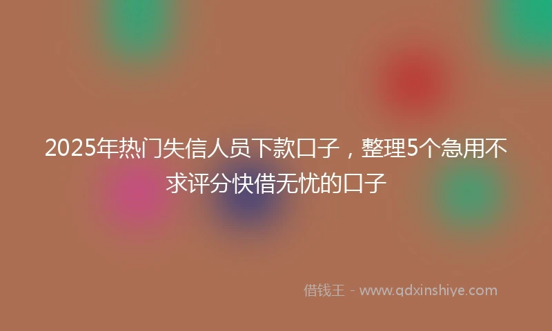 2025年热门失信人员下款口子，整理5个急用不求评分快借无忧的口子