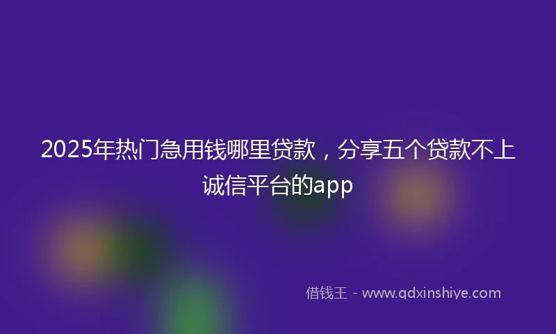2025年热门急用钱哪里贷款，分享五个贷款不上诚信平台的app