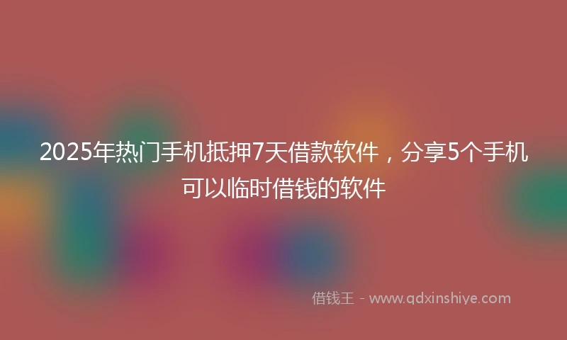 2025年热门手机抵押7天借款软件，分享5个手机可以临时借钱的软件