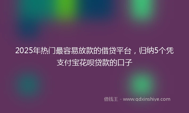 2025年热门最容易放款的借贷平台，归纳5个凭支付宝花呗贷款的口子