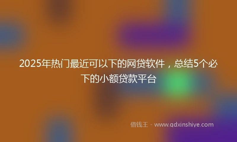 2025年热门最近可以下的网贷软件，总结5个必下的小额贷款平台