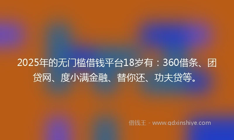 2025年的无门槛借钱平台18岁有：360借条、团贷网、度小满金融、替你还、功夫贷等。