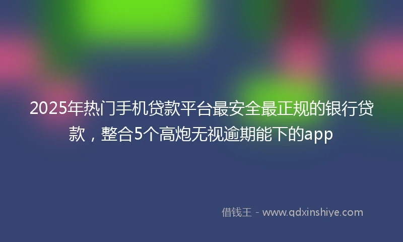 2025年热门手机贷款平台最安全最正规的银行贷款，整合5个高炮无视逾期能下的app
