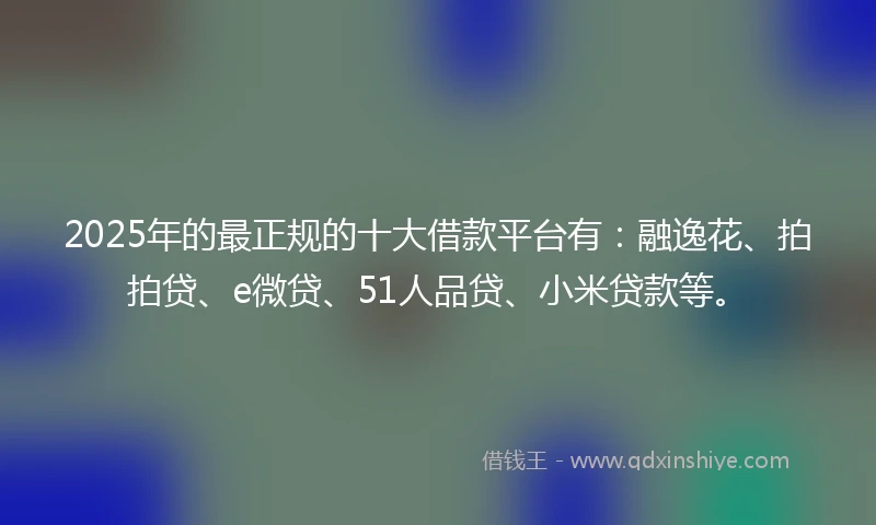 2025年的最正规的十大借款平台有：融逸花、拍拍贷、e微贷、51人品贷、小米贷款等。
