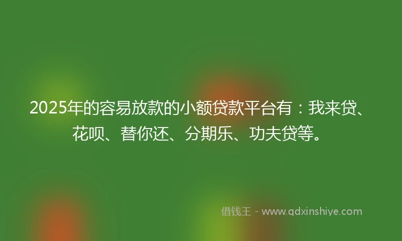 2025年的容易放款的小额贷款平台有：我来贷、花呗、替你还、分期乐、功夫贷等。
