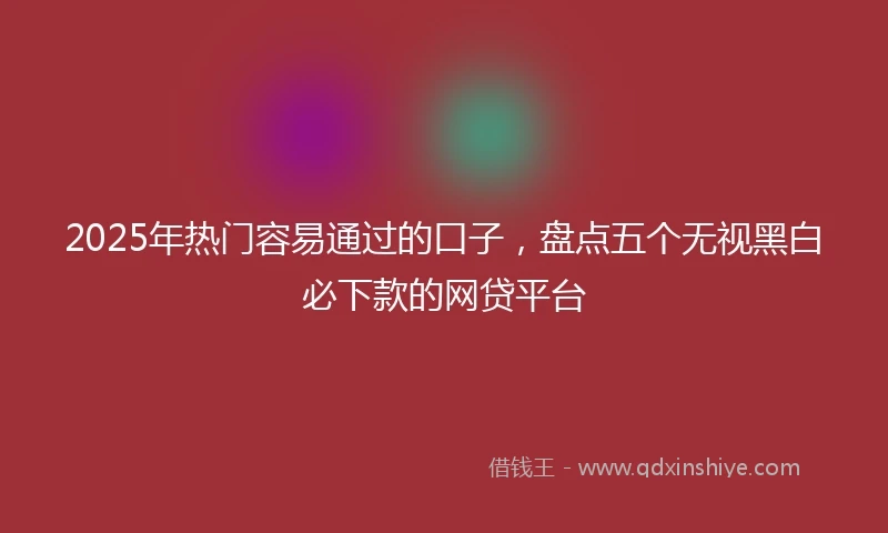 2025年热门容易通过的口子，盘点五个无视黑白必下款的网贷平台