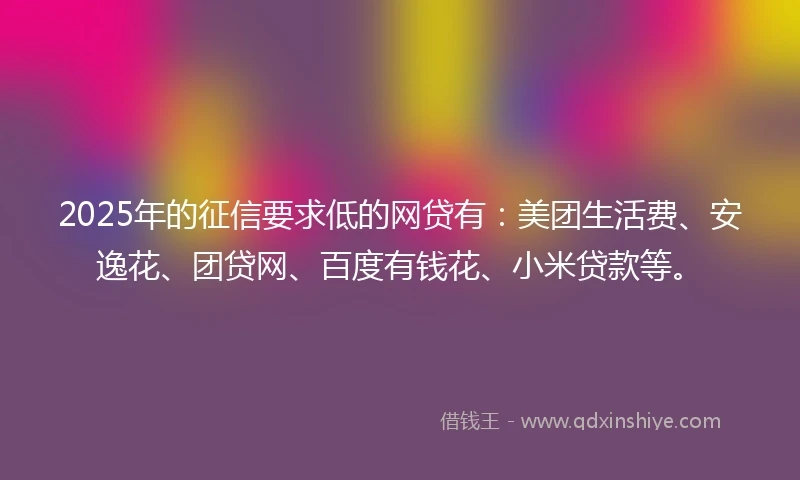 2025年的征信要求低的网贷有：美团生活费、安逸花、团贷网、百度有钱花、小米贷款等。