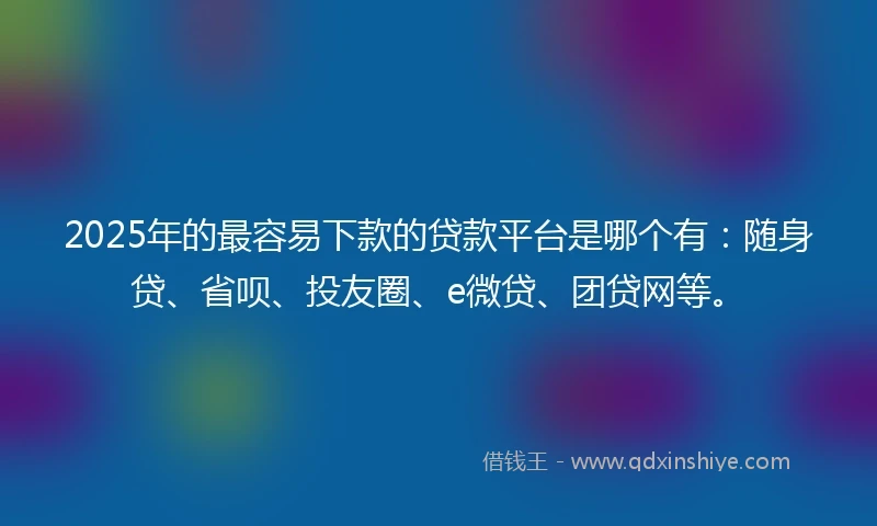 2025年的最容易下款的贷款平台是哪个有：随身贷、省呗、投友圈、e微贷、团贷网等。