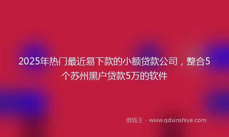 2025年热门最近易下款的小额贷款公司，整合5个苏州黑户贷款5万的软件