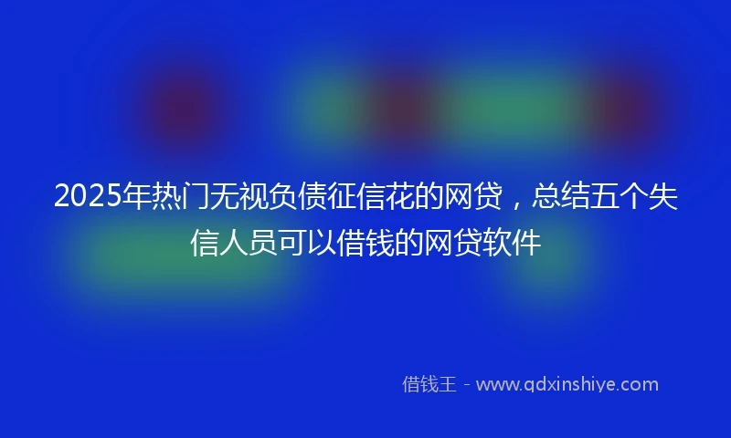 2025年热门无视负债征信花的网贷，总结五个失信人员可以借钱的网贷软件