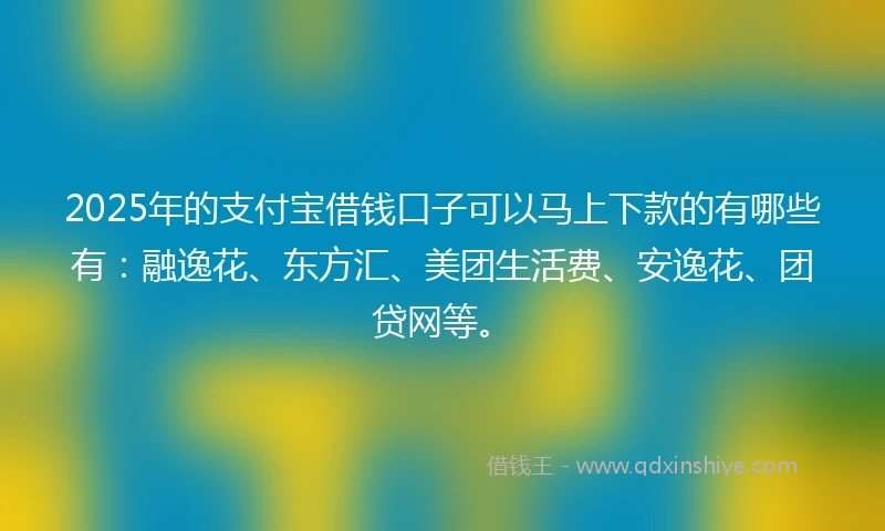 2025年的支付宝借钱口子可以马上下款的有哪些有：融逸花、东方汇、美团生活费、安逸花、团贷网等。