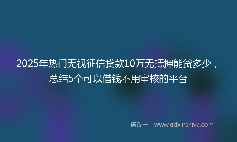 2025年热门无视征信贷款10万无抵押能贷多少，总结5个可以借钱不用审核的平台
