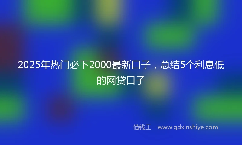 2025年热门必下2000最新口子，总结5个利息低的网贷口子