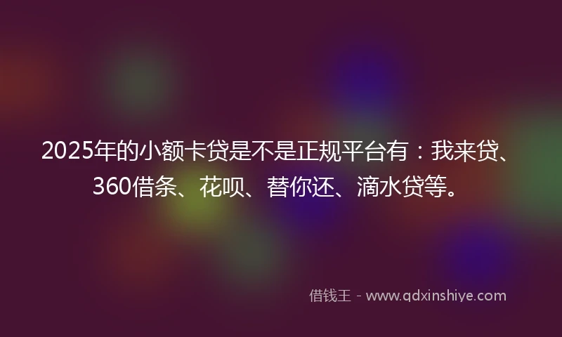 2025年的小额卡贷是不是正规平台有：我来贷、360借条、花呗、替你还、滴水贷等。