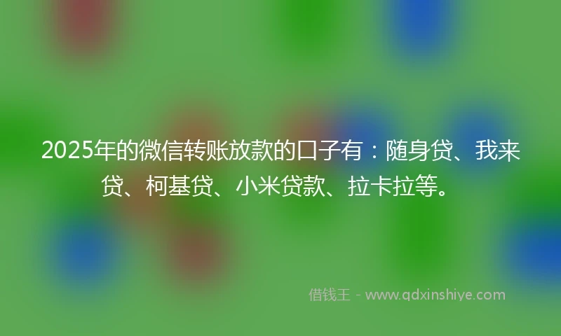 2025年的微信转账放款的口子有：随身贷、我来贷、柯基贷、小米贷款、拉卡拉等。