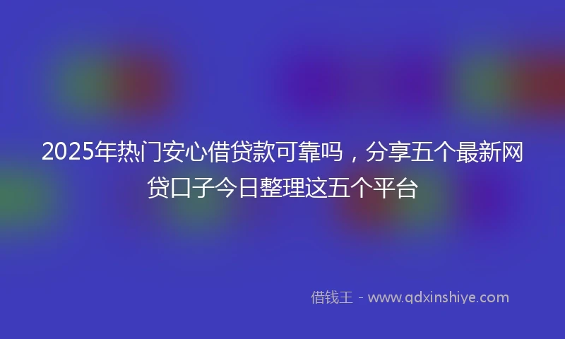 2025年热门安心借贷款可靠吗，分享五个最新网贷口子今日整理这五个平台