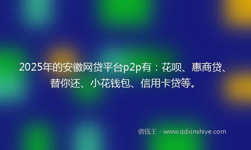 2025年的安徽网贷平台p2p有：花呗、惠商贷、替你还、小花钱包、信用卡贷等。