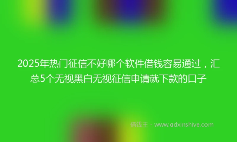 2025年热门征信不好哪个软件借钱容易通过，汇总5个无视黑白无视征信申请就下款的口子
