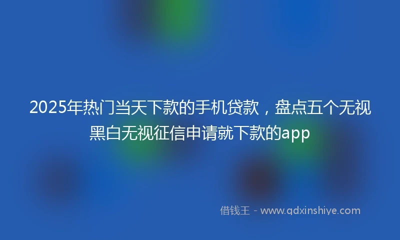 2025年热门当天下款的手机贷款，盘点五个无视黑白无视征信申请就下款的app
