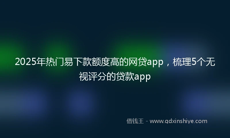 2025年热门易下款额度高的网贷app，梳理5个无视评分的贷款app