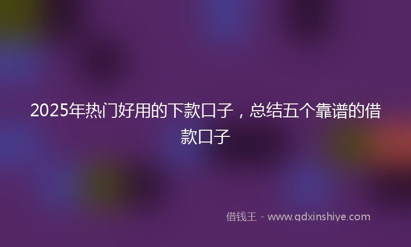 2025年热门好用的下款口子，总结五个靠谱的借款口子