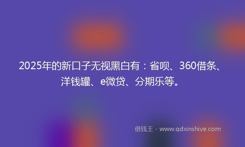2025年的新口子无视黑白有：省呗、360借条、洋钱罐、e微贷、分期乐等。