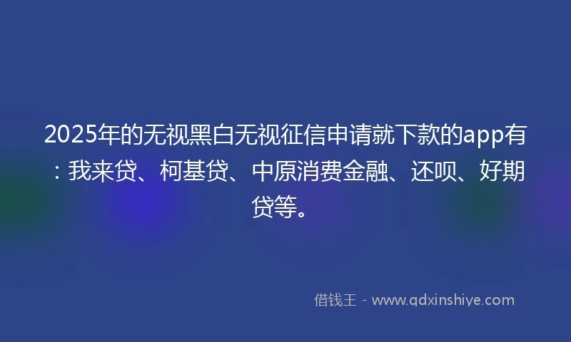 2025年的无视黑白无视征信申请就下款的app有：我来贷、柯基贷、中原消费金融、还呗、好期贷等。