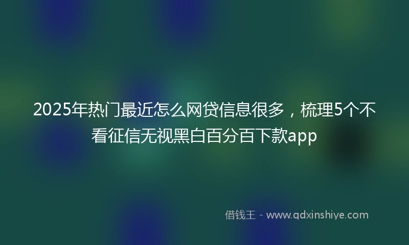 2025年热门最近怎么网贷信息很多，梳理5个不看征信无视黑白百分百下款app