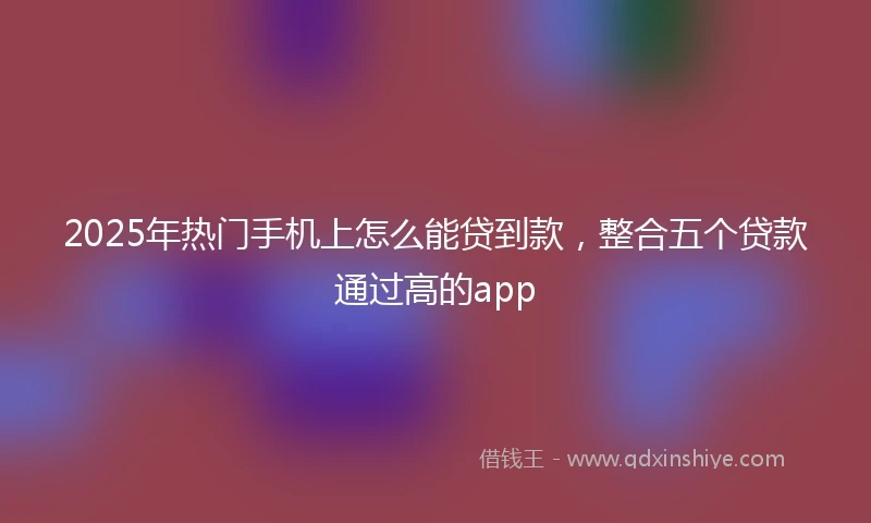 2025年热门手机上怎么能贷到款，整合五个贷款通过高的app
