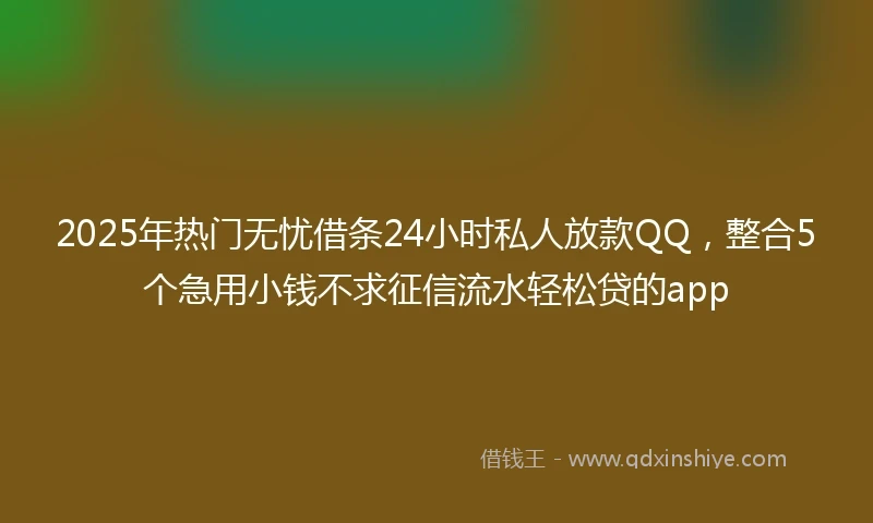 2025年热门无忧借条24小时私人放款QQ，整合5个急用小钱不求征信流水轻松贷的app