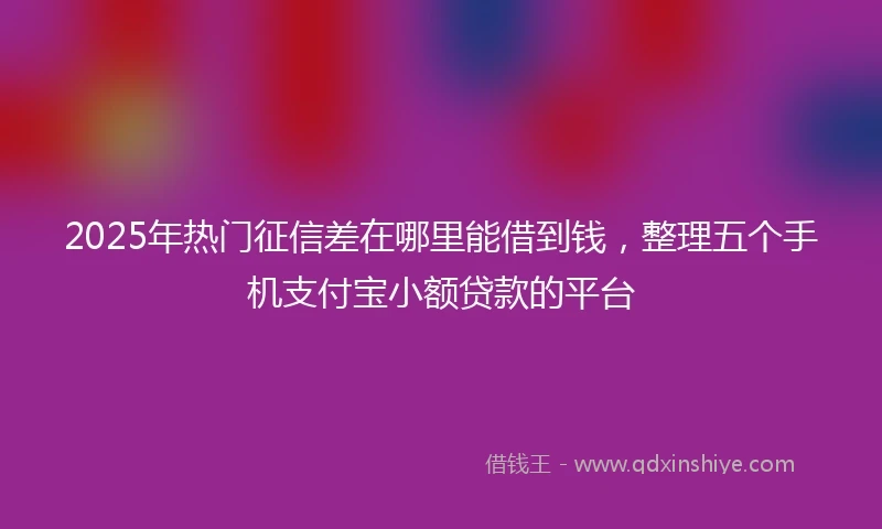 2025年热门征信差在哪里能借到钱，整理五个手机支付宝小额贷款的平台