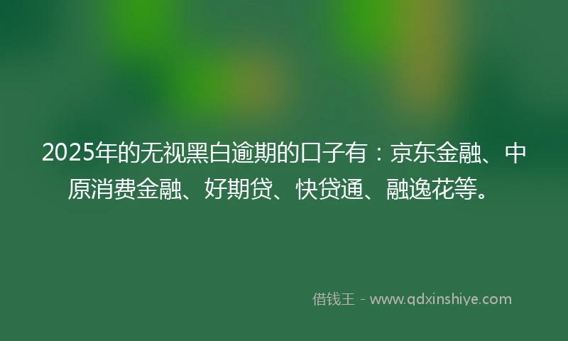 2025年的无视黑白逾期的口子有：京东金融、中原消费金融、好期贷、快贷通、融逸花等。