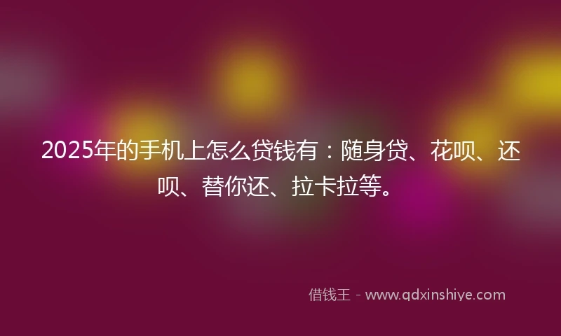 2025年的手机上怎么贷钱有：随身贷、花呗、还呗、替你还、拉卡拉等。